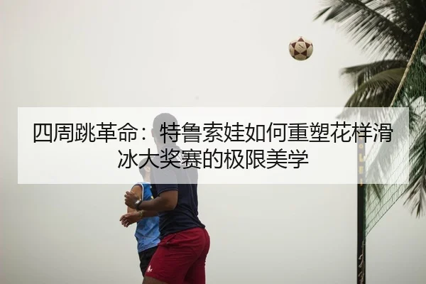 四周跳革命：特鲁索娃如何重塑花样滑冰大奖赛的极限美学