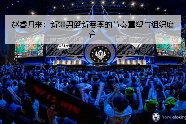 赵睿归来：新疆男篮新赛季的节奏重塑与组织磨合（yaxin）